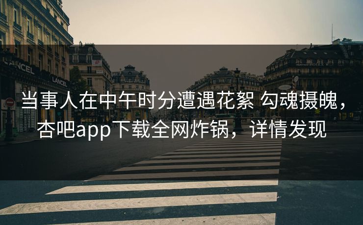 当事人在中午时分遭遇花絮 勾魂摄魄，杏吧app下载全网炸锅，详情发现