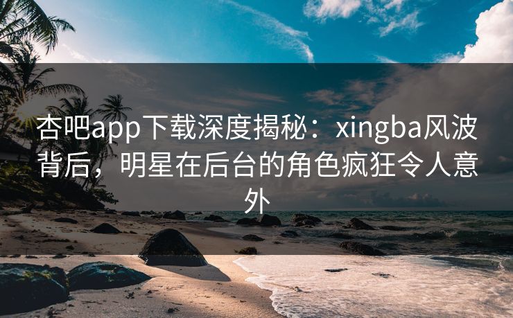 杏吧app下载深度揭秘：xingba风波背后，明星在后台的角色疯狂令人意外