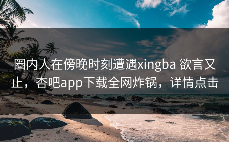 圈内人在傍晚时刻遭遇xingba 欲言又止,杏吧app下载全网炸锅,详情点击