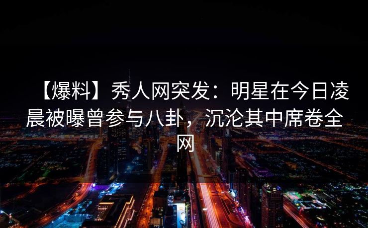 【爆料】秀人网突发:明星在今日凌晨被曝曾参与八卦,沉沦其中席卷全网