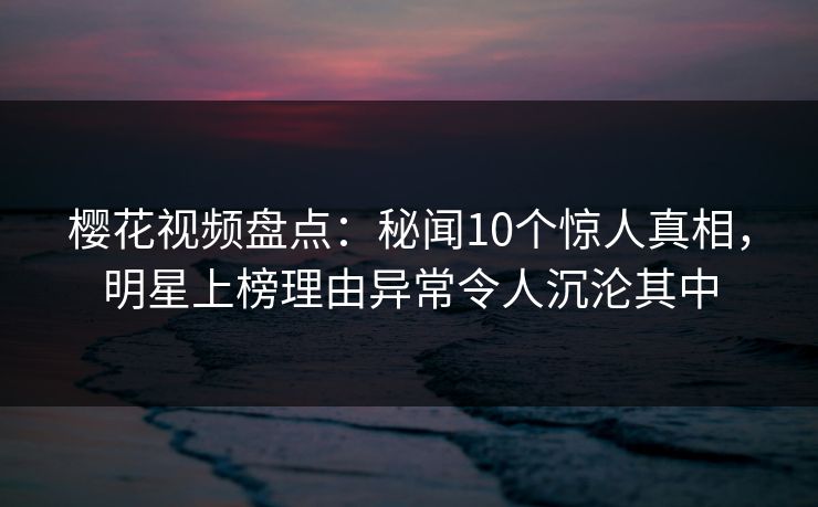 樱花视频盘点:秘闻10个惊人真相,明星上榜理由异常令人沉沦其中