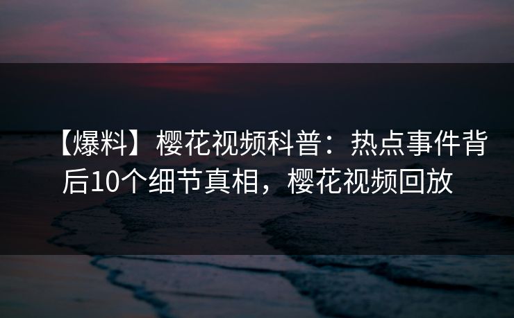 【爆料】樱花视频科普：热点事件背后10个细节真相，樱花视频回放