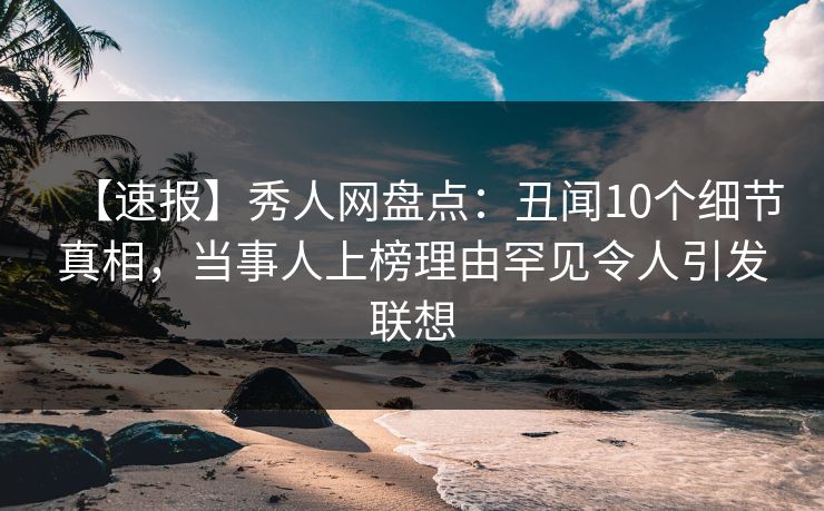 【速报】秀人网盘点:丑闻10个细节真相,当事人上榜理由罕见令人引发联想