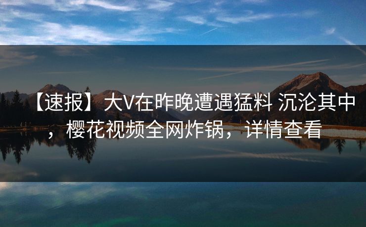 【速报】大V在昨晚遭遇猛料 沉沦其中,樱花视频全网炸锅,详情查看
