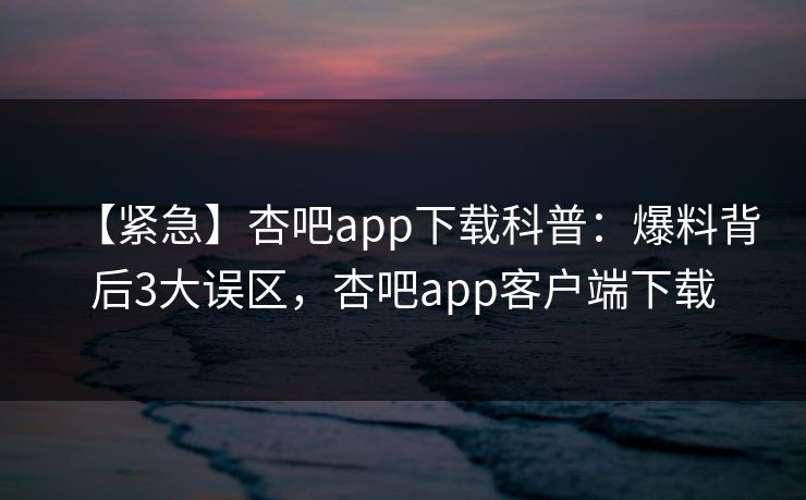 【紧急】杏吧app下载科普：爆料背后3大误区，杏吧app客户端下载