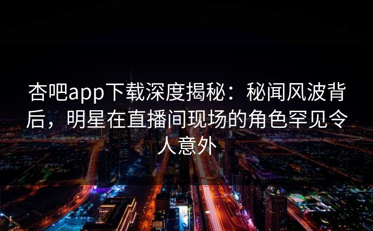 杏吧app下载深度揭秘：秘闻风波背后，明星在直播间现场的角色罕见令人意外