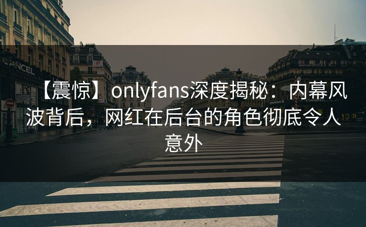 【震惊】onlyfans深度揭秘：内幕风波背后，网红在后台的角色彻底令人意外