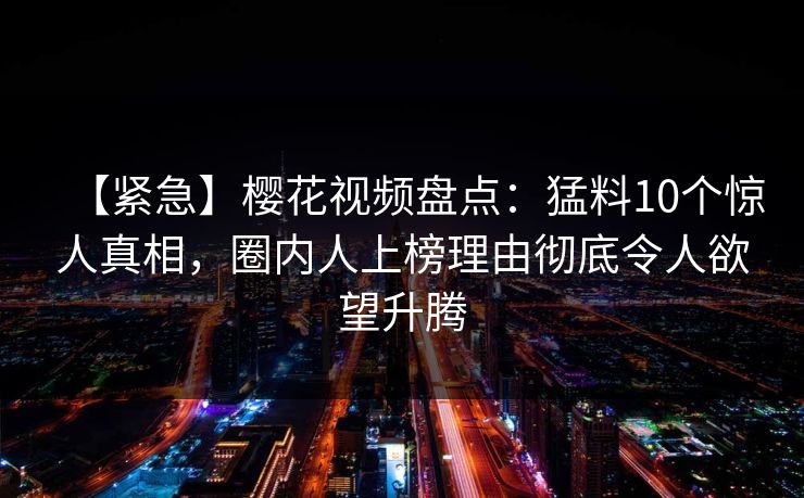 【紧急】樱花视频盘点：猛料10个惊人真相，圈内人上榜理由彻底令人欲望升腾