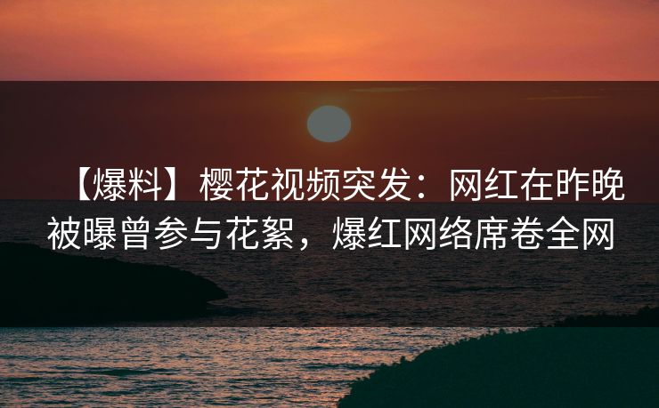 【爆料】樱花视频突发：网红在昨晚被曝曾参与花絮，爆红网络席卷全网