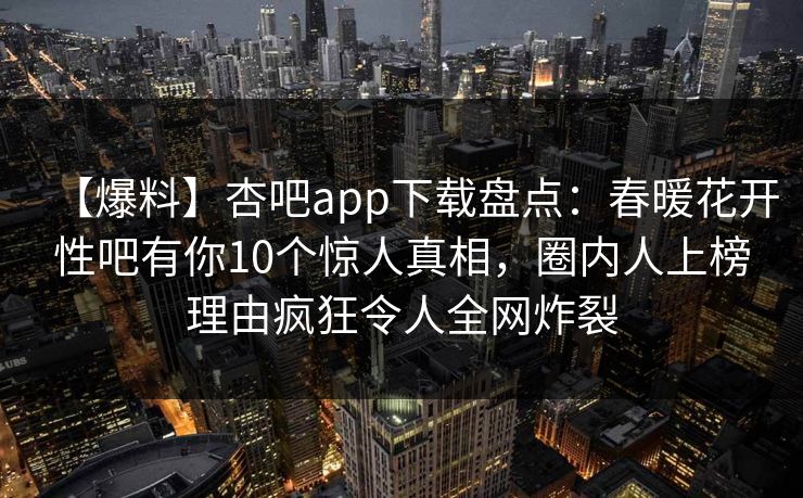 【爆料】杏吧app下载盘点：春暖花开性吧有你10个惊人真相，圈内人上榜理由疯狂令人全网炸裂