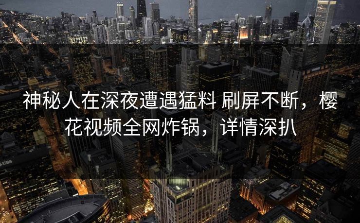 神秘人在深夜遭遇猛料 刷屏不断，樱花视频全网炸锅，详情深扒