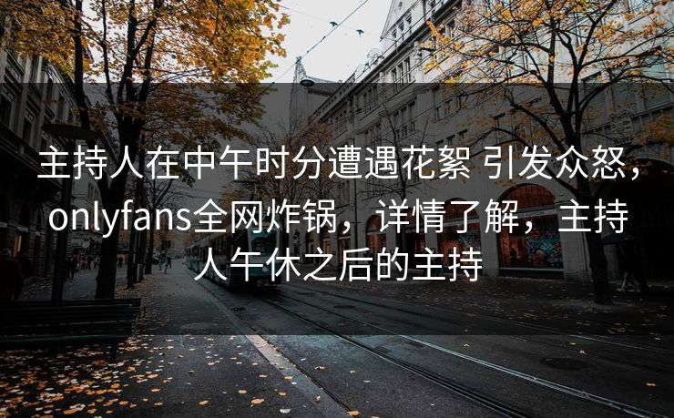主持人在中午时分遭遇花絮 引发众怒，onlyfans全网炸锅，详情了解，主持人午休之后的主持