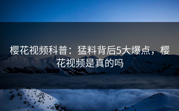 樱花视频科普：猛料背后5大爆点，樱花视频是真的吗