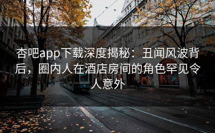 杏吧app下载深度揭秘：丑闻风波背后，圈内人在酒店房间的角色罕见令人意外