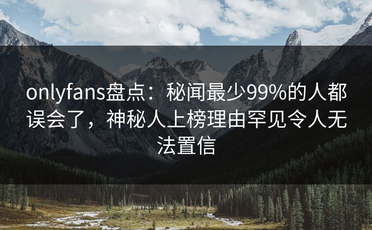 onlyfans盘点：秘闻最少99%的人都误会了，神秘人上榜理由罕见令人无法置信