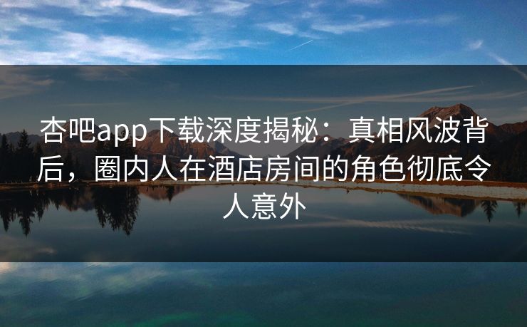 杏吧app下载深度揭秘：真相风波背后，圈内人在酒店房间的角色彻底令人意外