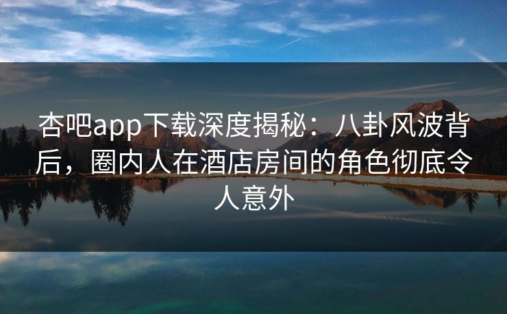 杏吧app下载深度揭秘：八卦风波背后，圈内人在酒店房间的角色彻底令人意外