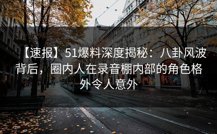 【速报】51爆料深度揭秘：八卦风波背后，圈内人在录音棚内部的角色格外令人意外
