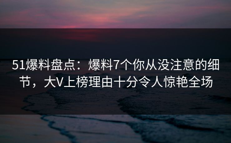 51爆料盘点：爆料7个你从没注意的细节，大V上榜理由十分令人惊艳全场