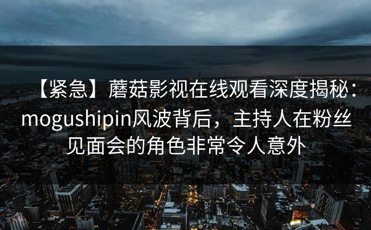 【紧急】蘑菇影视在线观看深度揭秘：mogushipin风波背后，主持人在粉丝见面会的角色非常令人意外