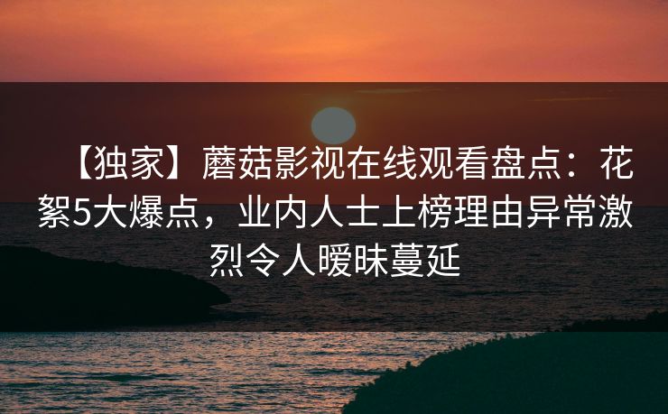 【独家】蘑菇影视在线观看盘点：花絮5大爆点，业内人士上榜理由异常激烈令人暧昧蔓延