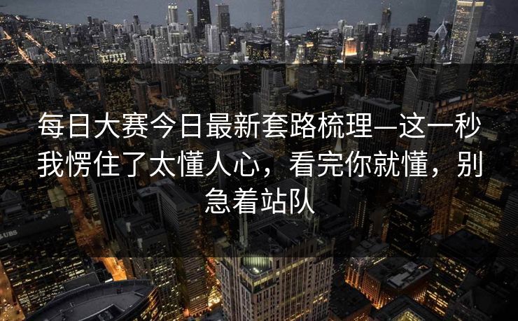 每日大赛今日最新套路梳理—这一秒我愣住了太懂人心,看完你就懂,别急着站队