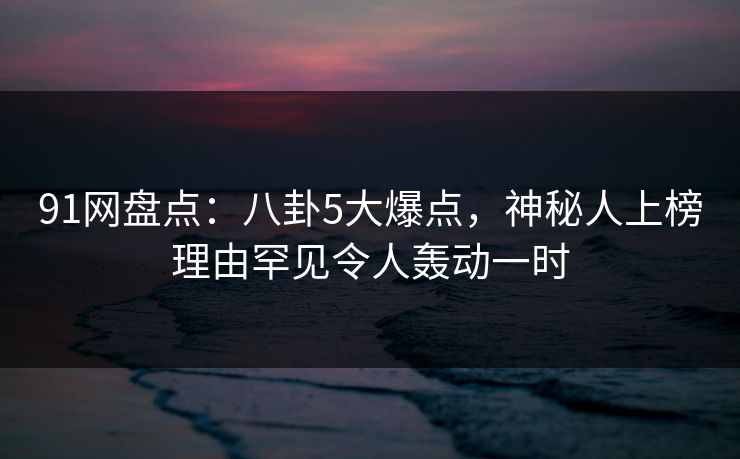91网盘点：八卦5大爆点，神秘人上榜理由罕见令人轰动一时