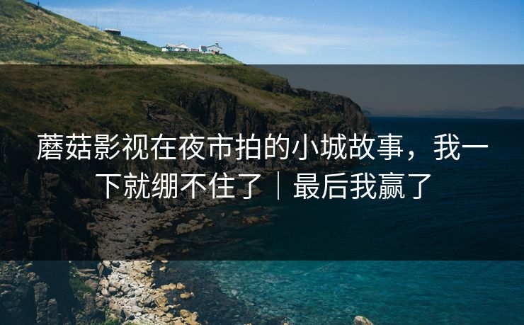 蘑菇影视在夜市拍的小城故事，我一下就绷不住了｜最后我赢了