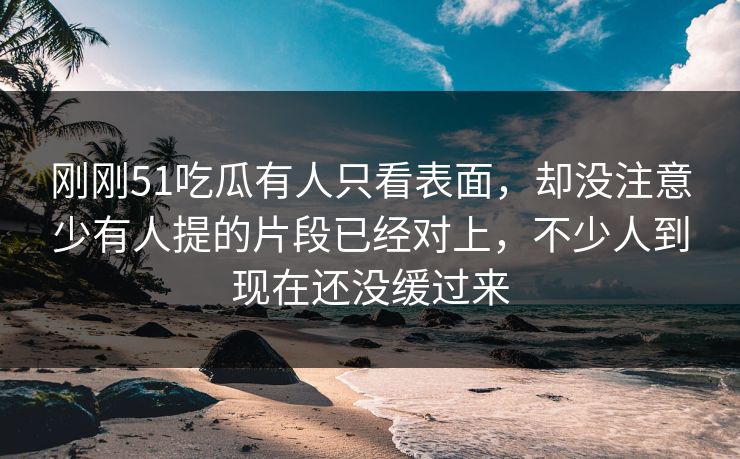 刚刚51吃瓜有人只看表面，却没注意少有人提的片段已经对上，不少人到现在还没缓过来