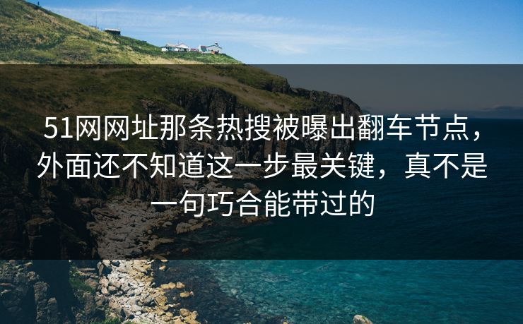 51网网址那条热搜被曝出翻车节点，外面还不知道这一步最关键，真不是一句巧合能带过的