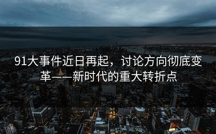91大事件近日再起,讨论方向彻底变革——新时代的重大转折点 91大事件近日再起,讨论方向彻底变革——新时代的重大转折点