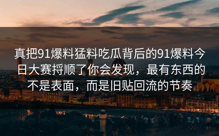 真把91爆料猛料吃瓜背后的91爆料今日大赛捋顺了你会发现，最有东西的不是表面，而是旧贴回流的节奏
