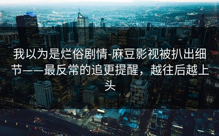 我以为是烂俗剧情-麻豆影视被扒出细节——最反常的追更提醒，越往后越上头