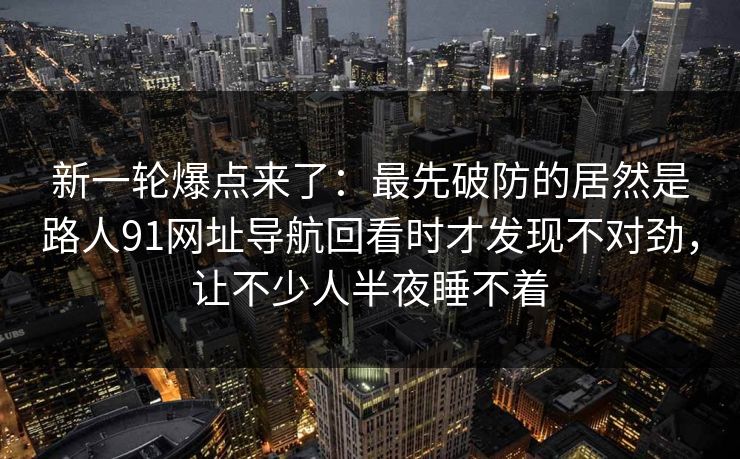 新一轮爆点来了:最先破防的居然是路人91网址导航回看时才发现不对劲,让不少人半夜睡不着 新一轮爆点来了:最先破防的居然是路人91网址导航回看时才发现不对劲,让不少人半夜睡不着