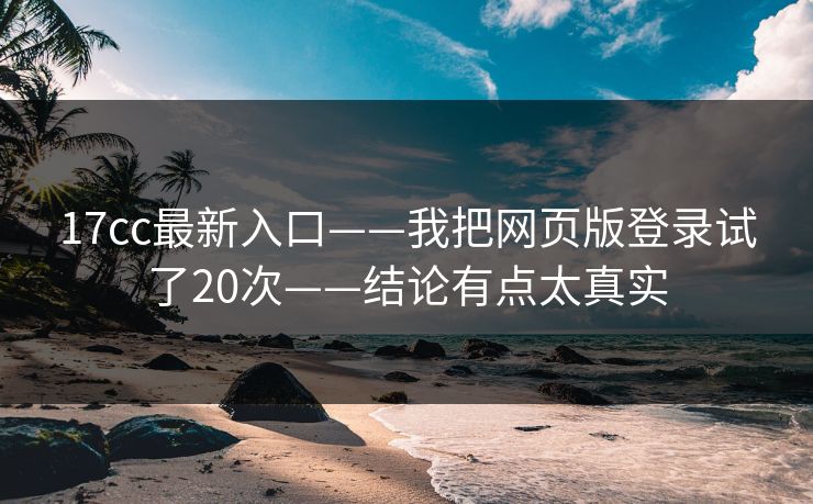 17cc最新入口——我把网页版登录试了20次——结论有点太真实