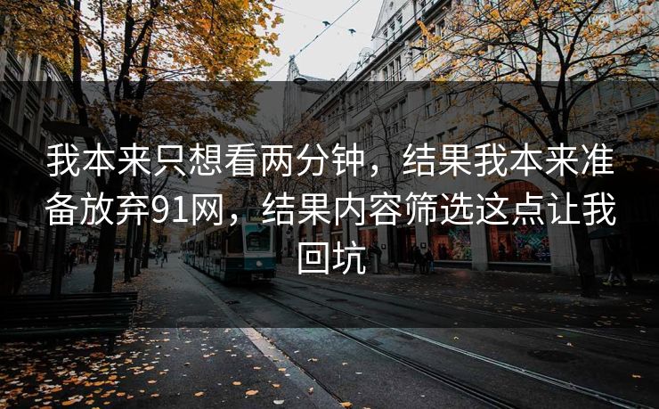 我本来只想看两分钟,结果我本来准备放弃91网,结果内容筛选这点让我回坑 我本来只想看两分钟,结果我本来准备放弃91网,结果内容筛选这点让我回坑
