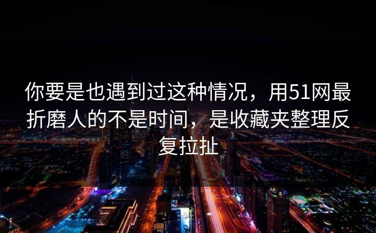 你要是也遇到过这种情况，用51网最折磨人的不是时间，是收藏夹整理反复拉扯