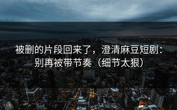 被删的片段回来了,澄清麻豆短剧:别再被带节奏(细节太狠)