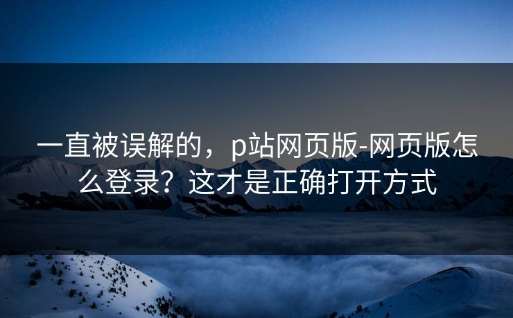 一直被误解的，p站网页版-网页版怎么登录？这才是正确打开方式