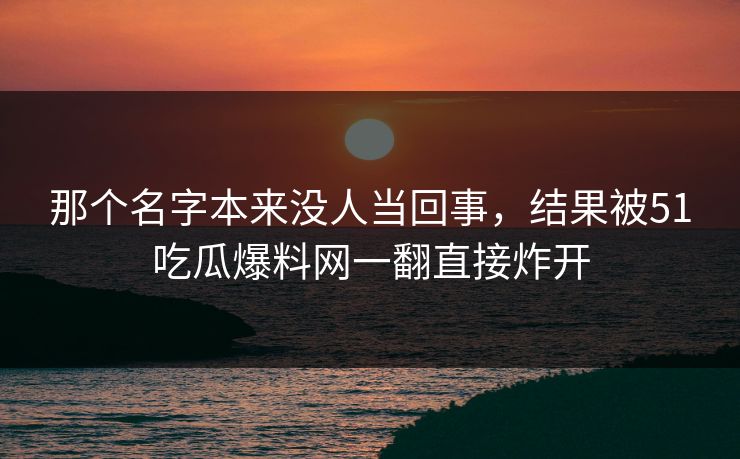 那个名字本来没人当回事,结果被51吃瓜爆料网一翻直接炸开