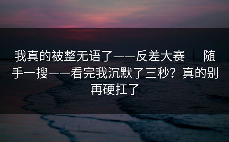 我真的被整无语了——反差大赛 ｜ 随手一搜——看完我沉默了三秒？真的别再硬扛了