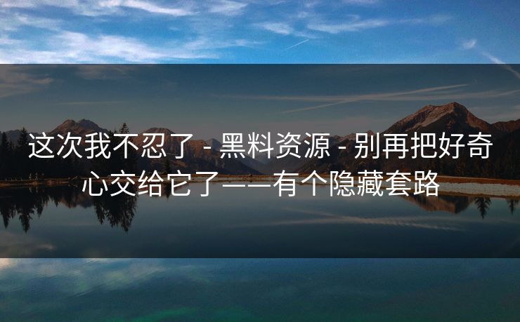 这次我不忍了 - 黑料资源 - 别再把好奇心交给它了——有个隐藏套路